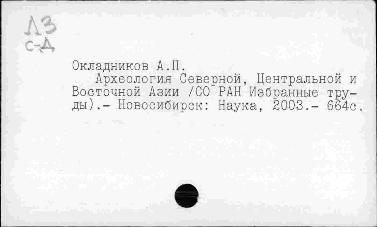 ﻿Окладников А.П.
Археология Северной, Центральной и Восточной Азии /СО РАН Избранные труды).- Новосибирск: Наука, 2003.- 664с.